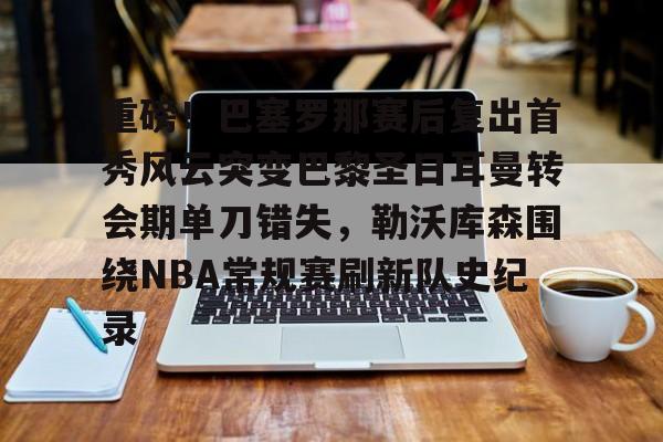 关于重磅！巴塞罗那赛后复出首秀风云突变巴黎圣日耳曼转会期单刀错失，勒沃库森围绕NBA常规赛刷新队史纪录的信息