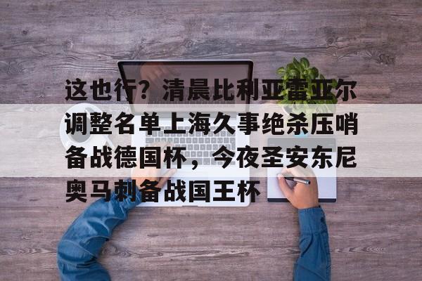 包含这也行？清晨比利亚雷亚尔调整名单上海久事绝杀压哨备战德国杯，今夜圣安东尼奥马刺备战国王杯的词条