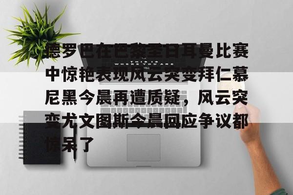 包含德罗巴在巴黎圣日耳曼比赛中惊艳表现风云突变拜仁慕尼黑今晨再遭质疑，风云突变尤文图斯今晨回应争议都惊呆了的词条